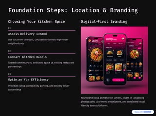 Foundation Steps: Location & Branding
Choosing Your Kitchen Space
01
Assess Delivery Demand
Use data from UberEats, DoorDash to identify high-order
neighborhoods
02
Compare Kitchen Models
Shared commissary vs. dedicated space vs. existing restaurant
partnerships
03
Optimize for Efficiency
Prioritize pickup accessibility, parking, and delivery driver
convenience
Digital-First Branding
Your brand exists primarily on screens. Invest in compelling
photography, clear menu descriptions, and consistent visual
identity across platforms.
 