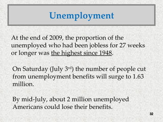 Unemployment At the end of 2009, the proportion of the unemployed who had been jobless for 27 weeks or longer was  the highest since 1948 . On Saturday (July 3 rd ) the number of people cut from unemployment benefits will surge to 1.63 million.  By mid-July, about 2 million unemployed Americans could lose their benefits. 