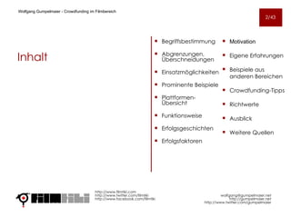 Begriffsbestimmung Abgrenzungen, Überschneidungen Einsatzmöglichkeiten Prominente Beispiele Plattformen-Übersicht Funktionsweise Erfolgsgeschichten Erfolgsfaktoren http://www.filmtiki.com http://www.twitter.com/filmtiki  http://www.facebook.com/filmtiki   [email_address] http://gumpelmaier.net http://www.twitter.com/gumpelmaier Wolfgang Gumpelmaier -  Crowdfunding im Filmbereich Inhalt Motivation Eigene Erfahrungen Beispiele aus anderen Bereichen Crowdfunding-Tipps Richtwerte Ausblick  Weitere Quellen 2/43 