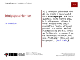 Erfolgsgeschichten Tilt: the movie   "As a filmmaker or an artist, how do you create a community?  Easy:  involve people .  Ask them questions.  Invite them to play, both with you and with each other.  People like to play; it makes them happy.  When we play with each other, we feel invested in one another.  When we feel invested in one another, we feel happy, important, and safe. And happy. (Have we said happy yet?)“ ( Jessica King ) http://www.filmtiki.com http://www.twitter.com/filmtiki  http://www.facebook.com/filmtiki Wolfgang Gumpelmaier -  Crowdfunding im Filmbereich   [email_address] http://gumpelmaier.net http://www.twitter.com/gumpelmaier 20/43 