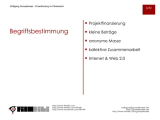 Begriffsbestimmung Projektfinanzierung kleine Beträge anonyme Masse kollektive Zusammenarbeit Internet & Web 2.0 http://www.filmtiki.com http://www.twitter.com/filmtiki  http://www.facebook.com/filmtiki Wolfgang Gumpelmaier -  Crowdfunding im Filmbereich   [email_address] http://gumpelmaier.net http://www.twitter.com/gumpelmaier 3/43 