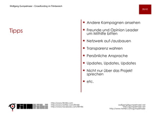 Tipps Andere Kampagnen ansehen Freunde und Opinion Leader um Mithilfe bitten Netzwerk auf-/ausbauen Transparenz wahren Persönliche Ansprache Updates, Updates, Updates Nicht nur über das Projekt sprechen etc.  http://www.filmtiki.com http://www.twitter.com/filmtiki  http://www.facebook.com/filmtiki Wolfgang Gumpelmaier -  Crowdfunding im Filmbereich   [email_address] http://gumpelmaier.net http://www.twitter.com/gumpelmaier 38/43 