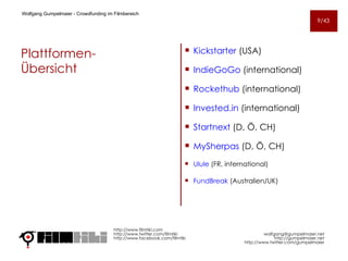 Plattformen-Übersicht Kickstarter  (USA) IndieGoGo  (international) Rockethub  (international)  Invested.in  (international) Startnext  (D, Ö, CH) MySherpas  (D, Ö, CH) Ulule  (FR, international) FundBreak  (Australien/UK)  http://www.filmtiki.com http://www.twitter.com/filmtiki  http://www.facebook.com/filmtiki Wolfgang Gumpelmaier -  Crowdfunding im Filmbereich   [email_address] http://gumpelmaier.net http://www.twitter.com/gumpelmaier 9/43 