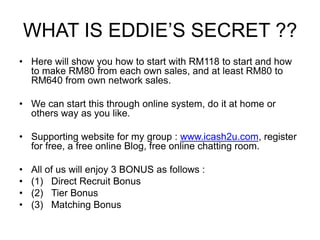 WHAT IS EDDIE’S SECRET ??
• Here will show you how to start with RM118 to start and how
  to make RM80 from each own sales, and at least RM80 to
  RM640 from own network sales.

• We can start this through online system, do it at home or
  others way as you like.

• Supporting website for my group : www.icash2u.com, register
  for free, a free online Blog, free online chatting room.

•   All of us will enjoy 3 BONUS as follows :
•   (1) Direct Recruit Bonus
•   (2) Tier Bonus
•   (3) Matching Bonus
 