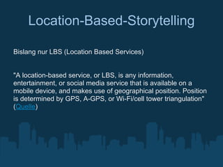 Location-Based-Storytelling

Bislang nur LBS (Location Based Services)


"A location-based service, or LBS, is any information,
entertainment, or social media service that is available on a
mobile device, and makes use of geographical position. Position
is determined by GPS, A-GPS, or Wi-Fi/cell tower triangulation"
(Quelle)
 