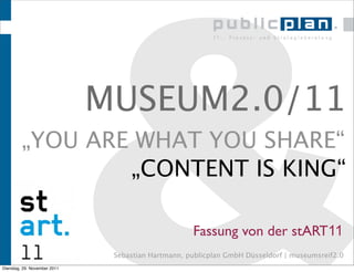 &
                              MUSEUM2.0/11
         „YOU ARE WHAT YOU SHARE“
                 „CONTENT IS KING“



Dienstag, 29. November 2011
                                                    Fassung von der stART11
                               Sebastian Hartmann, publicplan GmbH Düsseldorf | museumsreif2.0
 