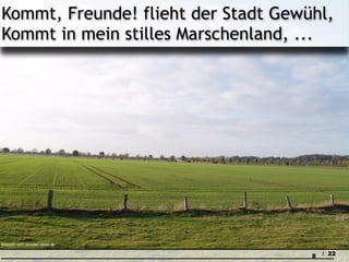 Kommt, Freunde! flieht der Stadt Gewühl,
Kommt in mein stilles Marschenland, ...




Bildquelle: uschi dreiucker / pixelio.de

                                           8   / 22
 