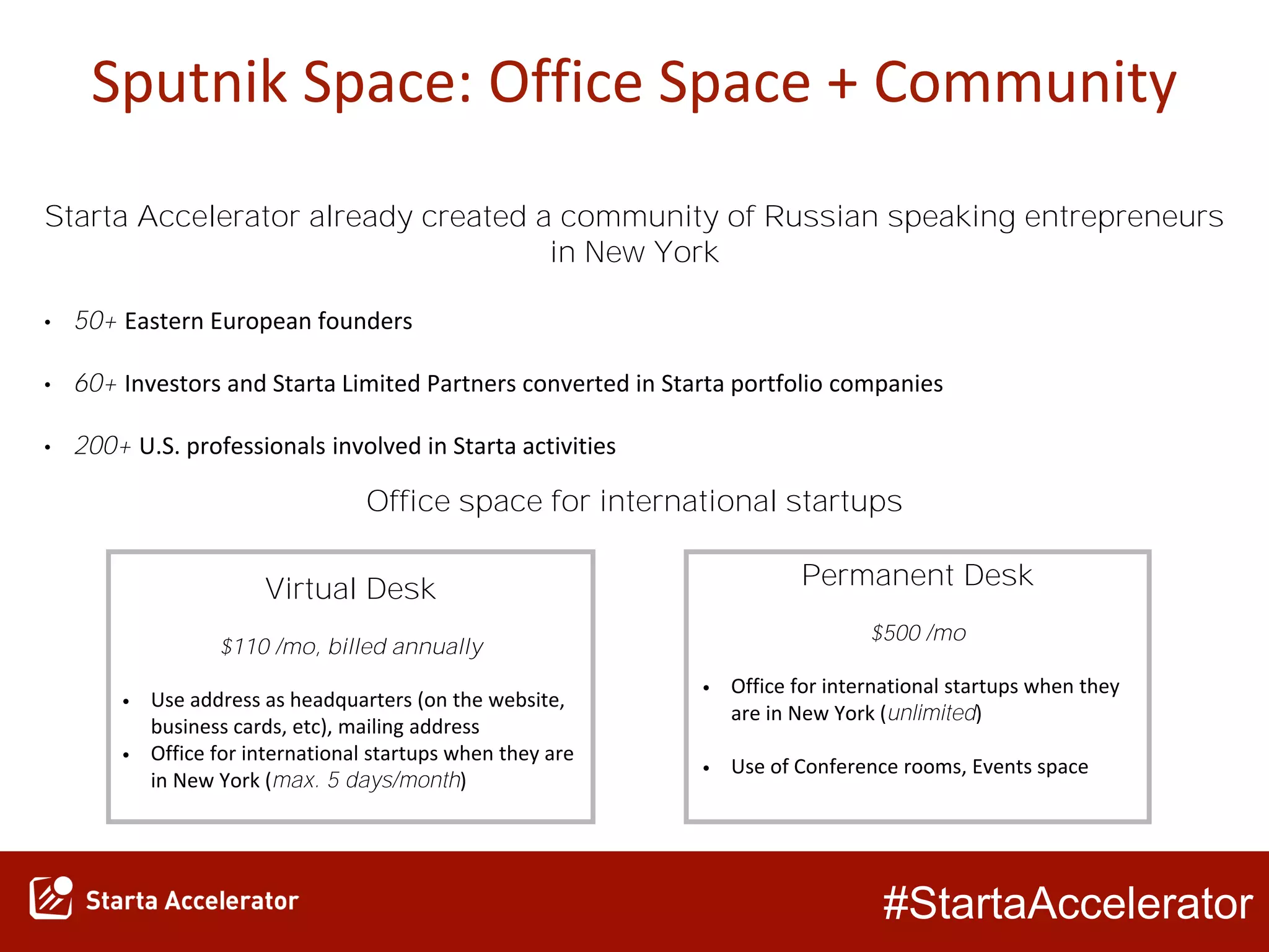 #StartaAccelerator
Sputnik Space: Office Space + Community
Virtual Desk
$110 /mo, billed annually
• Use address as headquarters (on the website,
business cards, etc), mailing address
• Office for international startups when they are
in New York (max. 5 days/month)
Permanent Desk
$500 /mo
• Office for international startups when they
are in New York (unlimited)
• Use of Conference rooms, Events space
Starta Accelerator already created a community of Russian speaking entrepreneurs
in New York
• 50+ Eastern European founders
• 60+ Investors and Starta Limited Partners converted in Starta portfolio companies
• 200+ U.S. professionals involved in Starta activities
Office space for international startups
 
