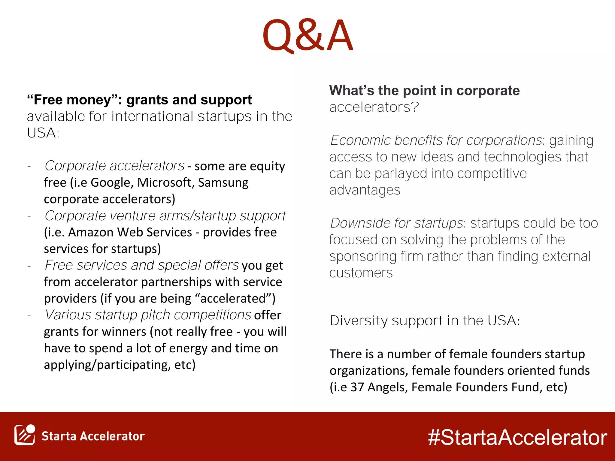 #StartaAccelerator
Q&A
“Free money”: grants and support
available for international startups in the
USA:
- Corporate accelerators - some are equity
free (i.e Google, Microsoft, Samsung
corporate accelerators)
- Corporate venture arms/startup support
(i.e. Amazon Web Services - provides free
services for startups)
- Free services and special offers you get
from accelerator partnerships with service
providers (if you are being “accelerated”)
- Various startup pitch competitions offer
grants for winners (not really free - you will
have to spend a lot of energy and time on
applying/participating, etc)
What’s the point in corporate
accelerators?
Economic benefits for corporations: gaining
access to new ideas and technologies that
can be parlayed into competitive
advantages
Downside for startups: startups could be too
focused on solving the problems of the
sponsoring firm rather than finding external
customers
Diversity support in the USA:
There is a number of female founders startup
organizations, female founders oriented funds
(i.e 37 Angels, Female Founders Fund, etc)
 