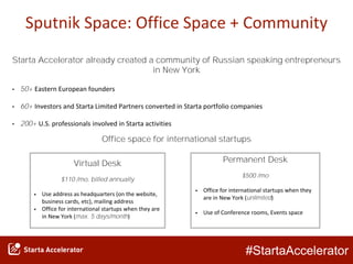 #StartaAccelerator
Sputnik Space: Office Space + Community
Virtual Desk
$110 /mo, billed annually
• Use address as headquarters (on the website,
business cards, etc), mailing address
• Office for international startups when they are
in New York (max. 5 days/month)
Permanent Desk
$500 /mo
• Office for international startups when they
are in New York (unlimited)
• Use of Conference rooms, Events space
Starta Accelerator already created a community of Russian speaking entrepreneurs
in New York
• 50+ Eastern European founders
• 60+ Investors and Starta Limited Partners converted in Starta portfolio companies
• 200+ U.S. professionals involved in Starta activities
Office space for international startups
 