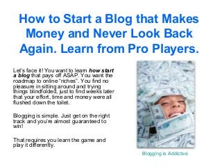 How to Start a Blog that Makes
   Money and Never Look Back
  Again. Learn from Pro Players.
Let’s face it! You want to learn how start
a blog that pays off ASAP. You want the
roadmap to online “riches”. You find no
pleasure in sitting around and trying
things blindfolded, just to find weeks later
that your effort, time and money were all
flushed down the toilet.

Blogging is simple. Just get on the right
track and you’re almost guaranteed to
win!

That requires you learn the game and
play it differently.
                                               Blogging is Addictive
 