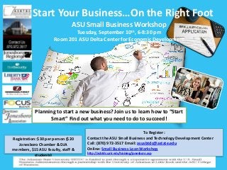 Start Your Business…On the Right Foot
ASU Small Business Workshop
Tuesday, September 10th, 6-8:30 pm
Room 201 ASU Delta Center for Economic Development
To Register:
Contact the ASU Small Business and Technology Development Center
Call: (870) 972-3517 Email: asusbtdc@astate.edu
Online: Small Business Loan Workshop
http://asbtdc.ualr.edu/training/jonesboro.asp
Registration: $30 per person ($20
Jonesboro Chamber & DJA
members, $15 ASU faculty, staff &
students)
Planning to start a new business? Join us to learn how to “Start
Smart” Find out what you need to do to succeed!
 