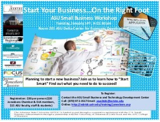 Start Your Business…On the Right Foot
ASU Small Business Workshop
Tuesday, January 14th, 9‐11:30 am
Room 201 ASU Delta Center for Economic Development

Planning to start a new business? Join us to learn how to “Start 
Smart” Find out what you need to do to succeed!

Registration: $30 per person ($20 
Jonesboro Chamber & DJA members, 
$15 ASU faculty, staff & students)  

To Register:  
Contact the ASU Small Business and Technology Development Center  
Call: (870) 972‐3517 Email: asusbtdc@astate.edu
Online: http://asbtdc.ualr.edu/training/jonesboro.asp

 