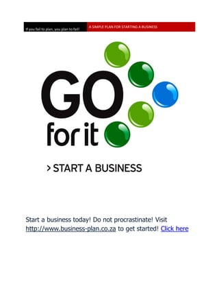 A SIMPLE PLAN FOR STARTING A BUSINESS
If you fail to plan, you plan to fail!




Start a business today! Do not procrastinate! Visit
http://www.business-plan.co.za to get started! Click here
 