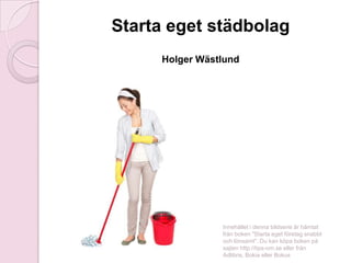 Starta eget städbolag
Holger Wästlund

Innehållet i denna bildserie är hämtat
från boken "Starta eget företag snabbt
och lönsamt". Du kan köpa boken på
sajten http://tips-om.se eller från
Adlibris, Bokia eller Bokus

 