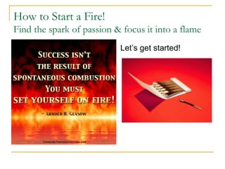 How to Start a Fire! 
Find the spark of passion & focus it into a flame 
Let’s get started! 
 