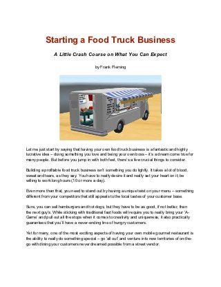 Starting a Food Truck Business
                 A Little Crash Course on What You Can Expect

                                          by Frank Fleming




Let me just start by saying that having your own food truck business is a fantastic and highly
lucrative idea – doing something you love and being your own boss – it’s a dream come true for
many people. But before you jump in with both feet, there’s a few crucial things to consider.

Building a profitable food truck business isn’t something you do lightly. It takes a lot of blood,
sweat and tears, as they say. You have to really desire it and really set your heart on it; be
willing to work long hours (10 or more a day).

Even more than that, you need to stand out by having a unique twist on your menu – something
different from your competitors that still appeals to the local tastes of your customer base.

Sure, you can sell hamburgers and hot dogs, but they have to be as good, if not better, than
the next guy’s. While sticking with traditional fast foods will require you to really bring your ‘A-
Game’ and pull out all the stops when it comes to creativity and uniqueness, it also practically
guarantees that you’ll have a never-ending line of hungry customers.

Yet for many, one of the most exciting aspects of having your own mobile gourmet restaurant is
the ability to really do something special – go ‘all out’ and venture into new territories of on-the-
go with dining your customers never dreamed possible from a street vendor.
 