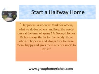 Start a Halfway Home
“Happiness is when we think for others,
what we do for others and help the needy
ones at the time of agony ! A Group Homes
Riches always thinks for the needy those
who are hopeless and always tries to make
them happy and gives them a better world to
live in’’
www.grouphomeriches.com
 