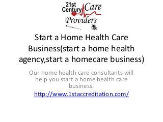 Start a Home Health Care 
Business(start a home health 
agency,start a homecare business) 
Our home health care consultants will 
help you start a home health care 
business. 
http://www.1staccreditation.com/ 
 