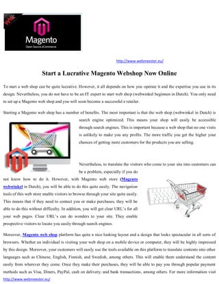 http://www.webmeester.eu/


                       Start a Lucrative Magento Webshop Now Online
To start a web shop can be quite lucrative. However, it all depends on how you operate it and the expertise you use in its
design. Nevertheless, you do not have to be an IT expert to start web shop (webwinkel beginnen in Dutch). You only need
to set up a Magento web shop and you will soon become a successful e retailer.

Starting a Magento web shop has a number of benefits. The most important is that the web shop (webwinkel in Dutch) is
                                             search engine optimized. This means your shop will easily be accessible
                                             through search engines. This is important because a web shop that no one visits
                                             is unlikely to make you any profits. The more traffic you get the higher your
                                             chances of getting more customers for the products you are selling.




                                             Nevertheless, to translate the visitors who come to your site into customers can
                                             be a problem, especially if you do
not know how to do it. However, with Magento web store (Magento
webwinkel in Dutch), you will be able to do this quite easily. The navigation
tools of this web store enable visitors to browse through your site quite easily.
This means that if they need to contact you or make purchases, they will be
able to do this without difficulty. In addition, you will get clear URL’s for all
your web pages. Clear URL’s can do wonders to your site. They enable
prospective visitors to locate you easily through search engines.

Moreover, Magento web shop platform has quite a nice looking layout and a design that looks spectacular in all sorts of
browsers. Whether an individual is visiting your web shop on a mobile device or computer, they will be highly impressed
by this design. Moreover, your customers will easily use the tools available on this platform to translate contents into other
languages such as Chinese, English, Finnish, and Swedish, among others. This will enable them understand the content
easily from wherever they come. Once they make their purchases, they will be able to pay you through popular payment
methods such as Visa, Diners, PayPal, cash on delivery, and bank transactions, among others. For more information visit
http://www.webmeester.eu/
 