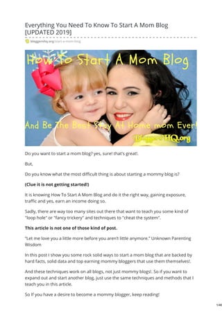 Everything You Need To Know To Start A Mom Blog
[UPDATED 2019]
bloggershq.org/start-a-mom-blog
Do you want to start a mom blog? yes, sure! that's great!.
But,
Do you know what the most difficult thing is about starting a mommy blog is?
(Clue it is not getting started!)
It is knowing How To Start A Mom Blog and do it the right way, gaining exposure,
traffic and yes, earn an income doing so.
Sadly, there are way too many sites out there that want to teach you some kind of
"loop hole" or "fancy trickery" and techniques to "cheat the system".
This article is not one of those kind of post.
“Let me love you a little more before you aren’t little anymore.” Unknown Parenting
Wisdom
In this post I show you some rock solid ways to start a mom blog that are backed by
hard facts, solid data and top earning mommy bloggers that use them themselves!.
And these techniques work on all blogs, not just mommy blogs!. So if you want to
expand out and start another blog, just use the same techniques and methods that I
teach you in this article.
So If you have a desire to become a mommy blogger, keep reading!
1/46
 