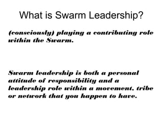 What is Swarm Leadership?
(consciously) playing a contributing role
within the Swarm.



Swarm leadership is both a personal
attitude of responsibility and a
leadership role within a movement, tribe
or network that you happen to have.
 