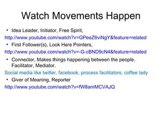 Watch Movements Happen
●
    Idea Leader, Initiator, Free Spirit,
http://www.youtube.com/watch?v=GPeeZ6viNgY&feature=related
 ●
    First Follower(s), Look Here Pointers,
http://www.youtube.com/watch?v=-G-cBND9cN4&feature=related
●
    Connector, Makes things happening between the people.
    Facilitator, Mediator.
Social media like twitter, facebook, process facilitators, coffee lady
 ●
    Giver of Meaning, Reporter
http://www.youtube.com/watch?v=fW8amMCVAJQ
 