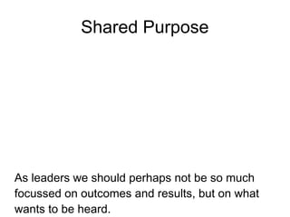 Shared Purpose




As leaders we should perhaps not be so much
focussed on outcomes and results, but on what
wants to be heard.
 