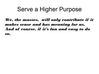 Serve a Higher Purpose
We, the masses, will only contribute if it
makes sense and has meaning for us.
And of course, if it’s fun and easy to do
so.
 