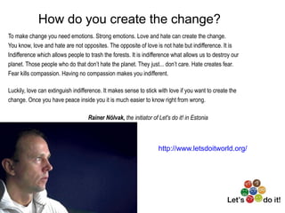 How do you create the change?
To make change you need emotions. Strong emotions. Love and hate can create the change.
You know, love and hate are not opposites. The opposite of love is not hate but indifference. It is
Indifference which allows people to trash the forests. It is indifference what allows us to destroy our
planet. Those people who do that don’t hate the planet. They just... don’t care. Hate creates fear.
Fear kills compassion. Having no compassion makes you indifferent.

Luckily, love can extinguish indifference. It makes sense to stick with love if you want to create the
change. Once you have peace inside you it is much easier to know right from wrong.

           RainerNõlvak,the initiator of Let's do it! in Estonia



                                                                            http://www.letsdoitworld.org/
 