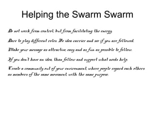 Helping the Swarm Swarm
Do not work from control, but from facilitating the energy.

Dare to play different roles. Be idea carrier and see if you are followed.
Make your message as attractive, easy and as fun as possible to follow.

If you don’t have an idea, than follow and support what needs help.
Create a community out of your environment, where people regard each others
as members of the same movement, with the same purpose.
 