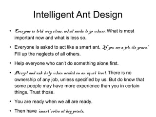 Intelligent Ant Design
●   Everyone is told very clear, what needs to go where. What is most
    important now and what is less so.
●   Everyone is asked to act like a smart ant. ‘If you see a job, its yours.’
    Fill up the neglects of all others.
●
    Help everyone who can’t do something alone first.
●   Accept and ask help when needed on an equal level. There is no
    ownership of any job, unless specified by us. But do know that
    some people may have more experience than you in certain
    things. Trust those.
●
    You are ready when we all are ready.
●   Then have ‘smart’ roles at key points.
 