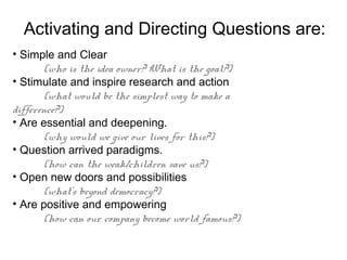 Activating and Directing Questions are:
• Simple and Clear
        (who is the idea owner? What is the goal?)
• Stimulate and inspire research and action
        (what would be the simplest way to make a
difference?)
• Are essential and deepening.
        (why would we give our lives for this?)
• Question arrived paradigms.
        (how can the weak/children save us?)
• Open new doors and possibilities
        (what’s beyond democracy?)
• Are positive and empowering
        (how can our company become world famous?)
 