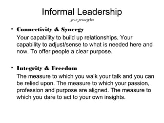 Informal Leadership
                       your principles

• Connectivity & Synergy
  Your capability to build up relationships. Your
  capability to adjust/sense to what is needed here and
  now. To offer people a clear purpose.

• Integrity & Freedom
  The measure to which you walk your talk and you can
  be relied upon. The measure to which your passion,
  profession and purpose are aligned. The measure to
  which you dare to act to your own insights.
 