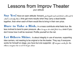 Lessons from Improv Theater
                                    your attitude


Say Yes! Have an open attitude: forward, participate and contribute with and to
what is already there. Ants get more results when they carry a dead beetle
together, than when each of them would like to bring in their own prize.

Dare to Take a Risk. In a mass contribute what feels true. Be
less inclined to bend to peer pressure. Dare to say or do what feels true, even if you
don’t know how it will be received. Profile yourself on the net.

Let Others Shine. Is about integrity in use of sources, supporting
idea carriers, not needing to be original or be the leader. They say if everyone
works for himself on stage, you have but one supporter. If everyone works for the
others, everyone else is out to let you shine.
 