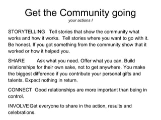 Get the Community going
                            your actions I

STORYTELLING Tell stories that show the community what
works and how it works. Tell stories where you want to go with it.
Be honest. If you got something from the community show that it
worked or how it helped you.
SHARE         Ask what you need. Offer what you can. Build
relationships for their own sake, not to get anywhere. You make
the biggest difference if you contribute your personal gifts and
talents. Expect nothing in return.
CONNECT Good relationships are more important than being in
control.
INVOLVE Get everyone to share in the action, results and
celebrations.
 