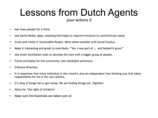 Lessons from Dutch Agents
                                               your actions II

●
    Ask many people for a little.

●
    Use Social Media, Apps, anything that helps to improve everyone to communicate easily.

●
    Invite and invest in Sustainable People. Work where possible with Social Surplus.

●
    Make it interesting and great to contribute. “Yes, I was part of … and helped it grow!”

●
    Use smart facilitation tools to develop the core with a bigger group of people.

●
    Frame principles for the community. Use checkable sentences.

●
    Embrace Diversity.

●
    It is important that every individual in the crowd is also an independent free thinking soul that takes
    responsibility for his or her own actions.

●
    It’s okay if things fail or get messy. We are finding things out. Together.

●
    Allow for ‘the right of initiative’.

●   Make sure the Essentials are taken care of.
 