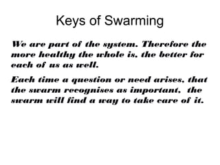 Keys of Swarming
We are part of the system. Therefore the
more healthy the whole is, the better for
each of us as well.
Each time a question or need arises, that
the swarm recognises as important, the
swarm will find a way to take care of it.
 