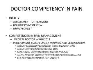 DOCTOR COMPETENCY IN PAIN
• IDEALLY
– ASSSESSMENT TO TREATMENT
– HOLISTIC POINT OF VIEW
– PAIN SPECIALIST
• COMPETENCIES IN PAIN MANAGEMENT
– MEDICAL DOCTOR in SKDI 2012
– PROGRAMMES FOR SPECIALIST TRAINING AND CERTIFICATION
• ACGME “Subspecialty Certification in Pain Medicine”, 1992
• ACGME-accredited Pain Fellowship, 2005
• Fellowship of Interventional Pain Practice,WIP, 2001
• ASIPP ( American Society of Interventional Pain Physicians), 1998
• EFIC ( European Federation IASP Chapter )
 