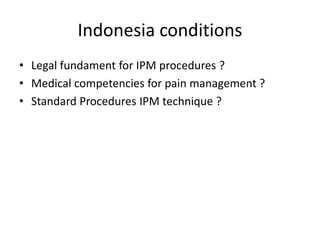 Indonesia conditions
• Legal fundament for IPM procedures ?
• Medical competencies for pain management ?
• Standard Procedures IPM technique ?
 
