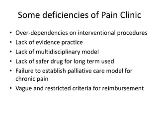 Some deficiencies of Pain Clinic
• Over-dependencies on interventional procedures
• Lack of evidence practice
• Lack of multidisciplinary model
• Lack of safer drug for long term used
• Failure to establish palliative care model for
chronic pain
• Vague and restricted criteria for reimbursement
 