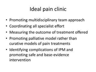 Ideal pain clinic
• Promoting multidisciplinary team approach
• Coordinating all specialist effort
• Measuring the outcome of treatment offered
• Promoting palliative model rather than
curative models of pain treatments
• Identifying complications of IPM and
promoting safe and base-evidence
intervention
 
