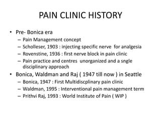 PAIN CLINIC HISTORY
• Pre- Bonica era
– Pain Management concept
– Scholleser, 1903 : injecting specific nerve for analgesia
– Rovenstine, 1936 : first nerve block in pain clinic
– Pain practice and centres unorganized and a sngle
disciplinary approach
• Bonica, Waldman and Raj ( 1947 till now ) in Seattle
– Bonica, 1947 : First Multidiscplinary pain clinic
– Waldman, 1995 : Interventional pain management term
– Prithvi Raj, 1993 : World Institute of Pain ( WIP )
 