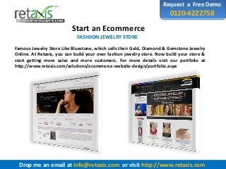 Request a Free Demo
0120-4222758
Start an Ecommerce
FASHIION JEWELRY STORE
Famous Jewelry Store Like Bluestone, which sells their Gold, Diamond & Gemstone Jewelry
Online. At Retaxis, you can build your own fashion jewelry store. Now build your store &
start getting more sales and more customers. For more details visit our portfolio at
http://www.retaxis.com/solutions/ecommerce-website-design/portfolio.aspx
Drop me an email at info@retaxis.com or visit http://www.retaxis.com
 
