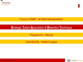 Proposal to  START – An Patent training Initiative  S trategic  T alent  A cquisition &  R etention  T echnique Prepared For : MaxVal Submitted By : Intellect League 