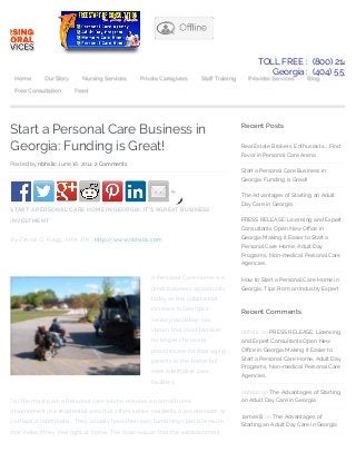 Start a Personal Care Business in
Georgia: Funding is Great!
Posted by nbhsllc June 16, 2014 2 Comments
by
START A PERSONAL CARE HOME IN GEORGIA: IT’S AGREAT BUSINESS
INVESTMENT
By Ernest G. Flagg, MPA, RN ~ http://www.nbhsllc.com
A Personal Care Home is a
great business opportunity
today as the substantial
increase in Georgia’s
senior population has
shown that most families
no longer choose to
provide care for their aging
parents in the home but
seek alternative care
facilities.
For the most part, a Personal Care Home ensures a normal home
environment in a residential area that o!ers senior residents a private room or
perhaps a roommate. . They usually have their own furnishings just to ensure
that indeed they feel right at home. The main reason that the establishment
Recent Posts
Real Estate Brokers, Enthusiasts…Find
Favor in Personal Care Arena
Start a Personal Care Business in
Georgia: Funding is Great!
The Advantages of Starting an Adult
Day Care in Georgia
PRESS RELEASE: Licensing and Expert
Consultants Open New O"ce in
Georgia Making it Easier to Start a
Personal Care Home, Adult Day
Programs, Non-medical Personal Care
Agencies.
How to Start a Personal Care Home in
Georgia: Tips From an Industry Expert
Recent Comments
nbhsllc on PRESS RELEASE: Licensing
and Expert Consultants Open New
O"ce in Georgia Making it Easier to
Start a Personal Care Home, Adult Day
Programs, Non-medical Personal Care
Agencies.
nbhsllc on The Advantages of Starting
an Adult Day Care in Georgia
James B on The Advantages of
Starting an Adult Day Care in Georgia
TOLL FREE : (800) 214.26
Georgia : (404) 553.19
Home Our Story Nursing Services Private Caregivers Sta! Training Provider Services Blog
Free Consultation Feed
 