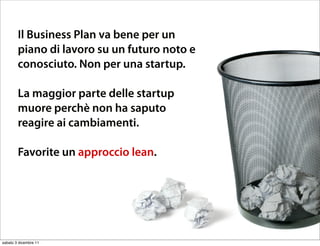 Sticking to a planning
        Il Business Plan va bene per un
        piano di lavoro su un futuro noto e
          document works for a
        conosciuto. Non per una startup.
          known future, notstartup
        La maggior parte delle
                               for a
          start-up context.
        muore perchè non ha saputo
        reagire ai cambiamenti.


             Plan’s fail in start-ups.
        Favorite un approccio lean.




sabato 3 dicembre 11
 