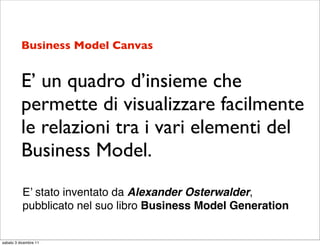 Business Model Canvas


          E’ un quadro d’insieme che
          permette di visualizzare facilmente
          le relazioni tra i vari elementi del
          Business Model.
           E’ stato inventato da Alexander Osterwalder,
           pubblicato nel suo libro Business Model Generation


sabato 3 dicembre 11
 