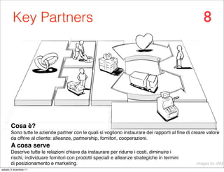 Key Partners                                                                                 8




       Cosa è?
       Sono tutte le aziende partner con le quali si vogliono instaurare dei rapporti al ﬁne di creare valore
       da offrire al cliente: alleanze, partnership, fornitori, cooperazioni.
       A cosa serve
       Descrive tutte le relazioni chiave da instaurare per ridurre i costi, diminuire i
       rischi, individuare fornitori con prodotti speciali e alleanze strategiche in termini
       di posizionamento e marketing.                                                            images by JAM
sabato 3 dicembre 11
 