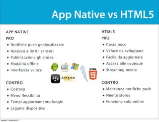 App Native vs HTML5
     APP NATIVE                           HTML5
     PRO                                  PRO
     •    Notiﬁche push geolocalizzate    •   Costa poco
     •    Accesso a tutti i sensori       •   Veloce da sviluppare
     •    Pubblicazione gli stores        •   Facile da aggiornare
     •    Modalità offline                •   Accessibile ovunque
     •    Interfaccia veloce              •   Streaming media


     CONTRO                               CONTRO
     •    Costosa                         • Mancanza notiﬁche push
     •    Meno ﬂessibilità                • Niente stores
     •    Tempi aggiornamento lunghi      • Funziona solo online
     •    Legame dispositivo


sabato 3 dicembre 11
 